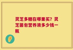 灵芝多糖在哪里买？灵芝菌包营养液多少钱一瓶