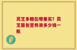 灵芝多糖在哪里买？灵芝菌包营养液多少钱一瓶