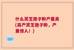 什么灵芝孢子粉产量高(高产灵芝孢子粉，产量惊人！)