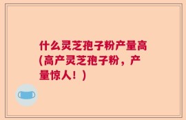 什么灵芝孢子粉产量高(高产灵芝孢子粉，产量惊人！)