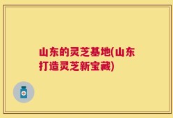 山东的灵芝基地(山东打造灵芝新宝藏)
