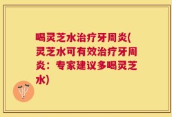 喝灵芝水治疗牙周炎(灵芝水可有效治疗牙周炎：专家建议多喝灵芝水)