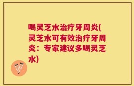 喝灵芝水治疗牙周炎(灵芝水可有效治疗牙周炎：专家建议多喝灵芝水)