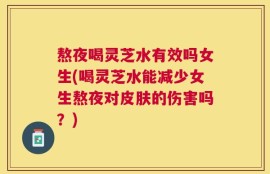 熬夜喝灵芝水有效吗女生(喝灵芝水能减少女生熬夜对皮肤的伤害吗？)