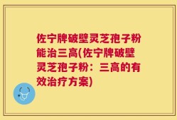 佐宁牌破壁灵芝孢子粉能治三高(佐宁牌破壁灵芝孢子粉：三高的有效治疗方案)
