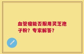 血管瘤能否服用灵芝孢子粉？专家解答？