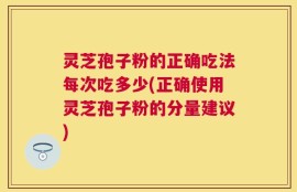 灵芝孢子粉的正确吃法每次吃多少(正确使用灵芝孢子粉的分量建议)