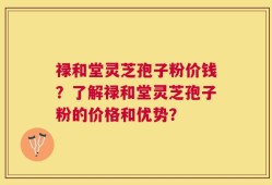 禄和堂灵芝孢子粉价钱？了解禄和堂灵芝孢子粉的价格和优势？