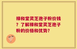 禄和堂灵芝孢子粉价钱？了解禄和堂灵芝孢子粉的价格和优势？