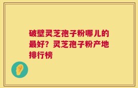 破壁灵芝孢子粉哪儿的最好？灵芝孢子粉产地排行榜