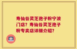 寿仙谷灵芝孢子粉宁波门店？寿仙谷灵芝孢子粉专卖店详细介绍？