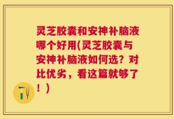 灵芝胶囊和安神补脑液哪个好用(灵芝胶囊与安神补脑液如何选？对比优劣，看这篇就够了！)