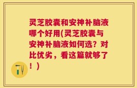灵芝胶囊和安神补脑液哪个好用(灵芝胶囊与安神补脑液如何选？对比优劣，看这篇就够了！)