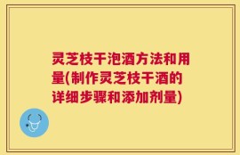 灵芝枝干泡酒方法和用量(制作灵芝枝干酒的详细步骤和添加剂量)