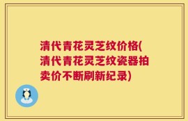 清代青花灵芝纹价格(清代青花灵芝纹瓷器拍卖价不断刷新纪录)