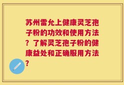 苏州雷允上健康灵芝孢子粉的功效和使用方法？了解灵芝孢子粉的健康益处和正确服用方法？