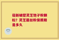 菇新破壁灵芝饱孑粉颗粒？灵芝菌丝粉保质期是多久