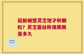 菇新破壁灵芝饱孑粉颗粒？灵芝菌丝粉保质期是多久