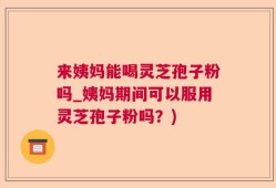 来姨妈能喝灵芝孢子粉吗_姨妈期间可以服用灵芝孢子粉吗？)