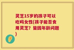灵芝15岁的孩子可以吃吗女性(孩子能否食用灵芝？皆因年龄问题)