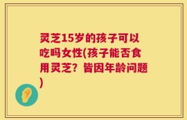灵芝15岁的孩子可以吃吗女性(孩子能否食用灵芝？皆因年龄问题)