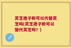 灵芝孢子粉可以代替灵芝吗(灵芝孢子粉可以替代灵芝吗？)