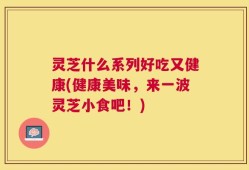 灵芝什么系列好吃又健康(健康美味，来一波灵芝小食吧！)