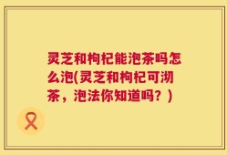 灵芝和枸杞能泡茶吗怎么泡(灵芝和枸杞可沏茶，泡法你知道吗？)