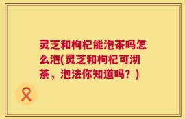 灵芝和枸杞能泡茶吗怎么泡(灵芝和枸杞可沏茶，泡法你知道吗？)