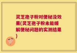 灵芝孢子粉对便秘没效果(灵芝孢子粉未能缓解便秘问题的实测结果)