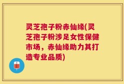 灵芝孢子粉赤仙缘(灵芝孢子粉涉足女性保健市场，赤仙缘助力其打造专业品质)