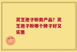 灵芝孢子粉类产品？灵芝孢子粉哪个牌子好又实惠