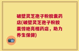 破壁灵芝孢子粉胶囊药店(破壁灵芝孢子粉胶囊惊艳亮相药店，助力养生保健)