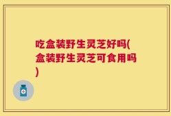 吃盒装野生灵芝好吗(盒装野生灵芝可食用吗)