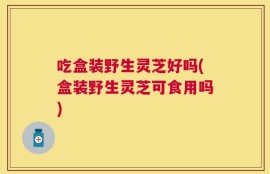 吃盒装野生灵芝好吗(盒装野生灵芝可食用吗)