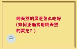 纯天然的灵芝怎么吃好(如何正确食用纯天然的灵芝？)