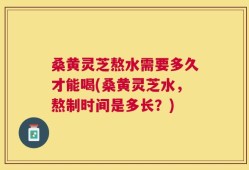 桑黄灵芝熬水需要多久才能喝(桑黄灵芝水，熬制时间是多长？)