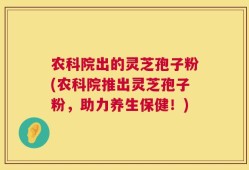 农科院出的灵芝孢子粉(农科院推出灵芝孢子粉，助力养生保健！)