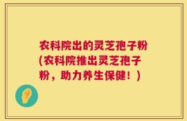 农科院出的灵芝孢子粉(农科院推出灵芝孢子粉，助力养生保健！)