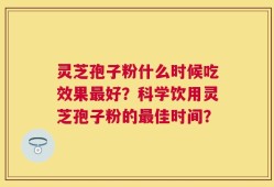灵芝孢子粉什么时候吃效果最好？科学饮用灵芝孢子粉的最佳时间？