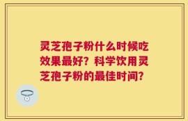 灵芝孢子粉什么时候吃效果最好？科学饮用灵芝孢子粉的最佳时间？
