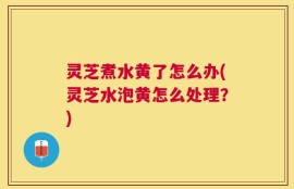 灵芝煮水黄了怎么办(灵芝水泡黄怎么处理？)