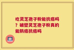 吃灵芝孢子粉能抗癌吗？破壁灵芝孢子粉真的能防癌抗癌吗