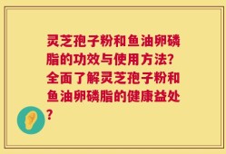 灵芝孢子粉和鱼油卵磷脂的功效与使用方法？全面了解灵芝孢子粉和鱼油卵磷脂的健康益处？