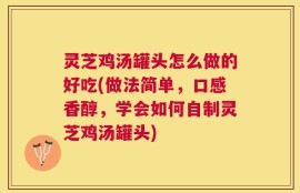 灵芝鸡汤罐头怎么做的好吃(做法简单，口感香醇，学会如何自制灵芝鸡汤罐头)