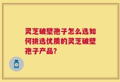 灵芝破壁孢子怎么选如何挑选优质的灵芝破壁孢子产品？