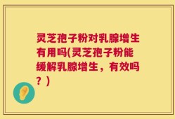 灵芝孢子粉对乳腺增生有用吗(灵芝孢子粉能缓解乳腺增生，有效吗？)