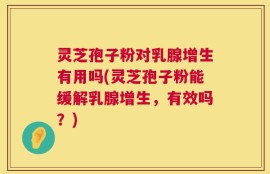 灵芝孢子粉对乳腺增生有用吗(灵芝孢子粉能缓解乳腺增生，有效吗？)