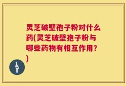 灵芝破壁孢子粉对什么药(灵芝破壁孢子粉与哪些药物有相互作用？)