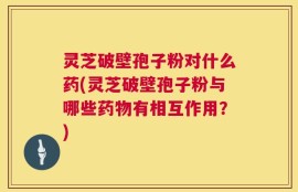 灵芝破壁孢子粉对什么药(灵芝破壁孢子粉与哪些药物有相互作用？)